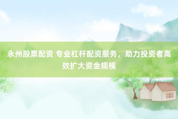 永州股票配资 专业杠杆配资服务，助力投资者高效扩大资金规模
