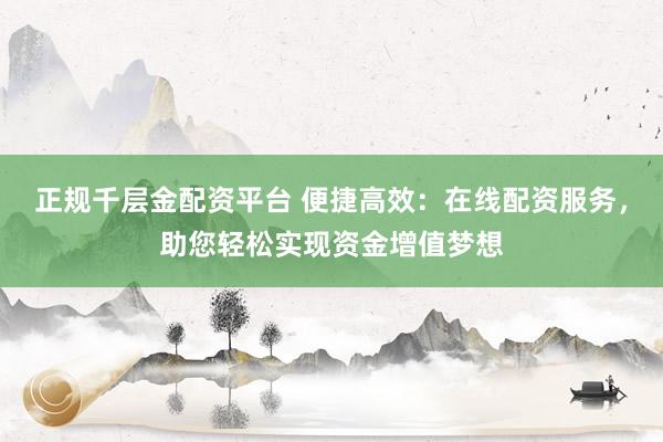 正规千层金配资平台 便捷高效：在线配资服务，助您轻松实现资金增值梦想