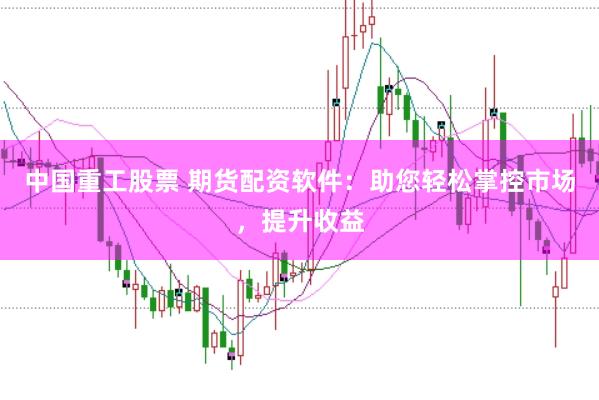 中国重工股票 期货配资软件：助您轻松掌控市场，提升收益