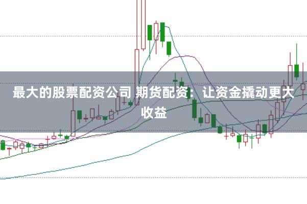 最大的股票配资公司 期货配资：让资金撬动更大收益