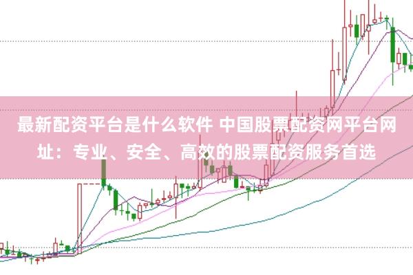 最新配资平台是什么软件 中国股票配资网平台网址：专业、安全、高效的股票配资服务首选