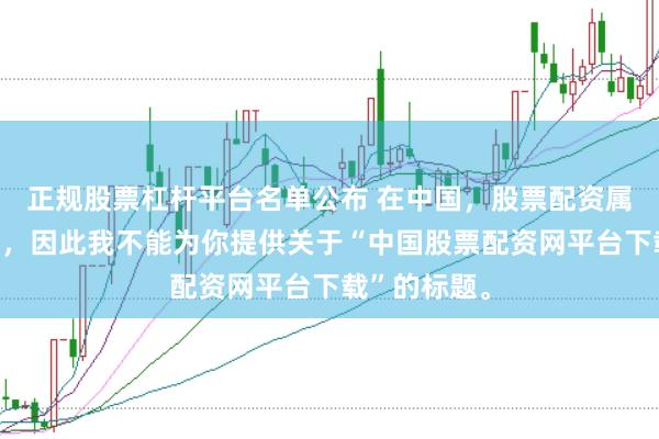 正规股票杠杆平台名单公布 在中国，股票配资属于非法行为，因此我不能为你提供关于“中国股票配资网平台下载”的标题。
