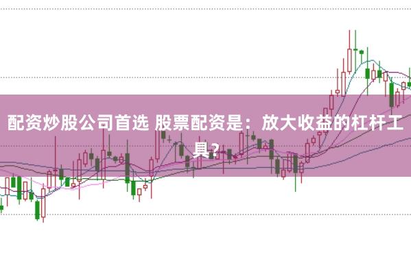 配资炒股公司首选 股票配资是：放大收益的杠杆工具？