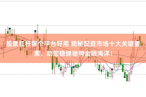 股票杠杆哪个平台好用 揭秘配资市场十大关键要素，助您稳健驰骋金融海洋！