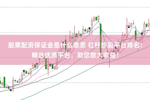 股票配资保证金是什么意思 杠杆炒股平台排名：精选优质平台，助您放大收益！