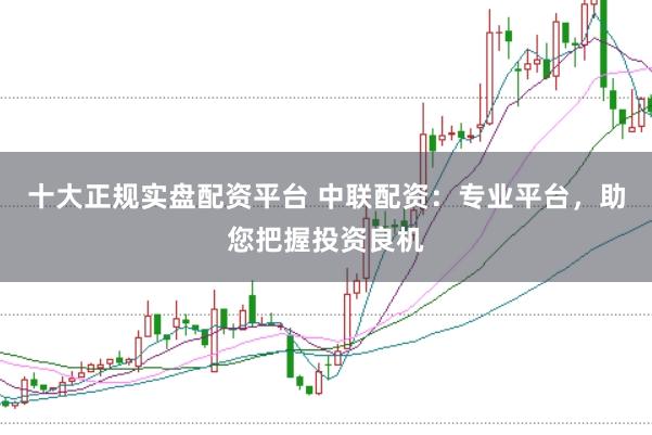 十大正规实盘配资平台 中联配资：专业平台，助您把握投资良机