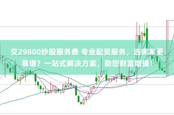 交29800炒股服务费 专业配资服务，选哪家更靠谱？一站式解决方案，助您财富增值！
