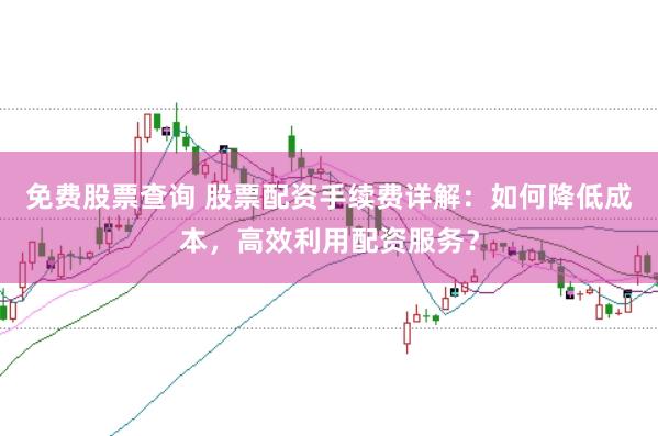 免费股票查询 股票配资手续费详解：如何降低成本，高效利用配资服务？