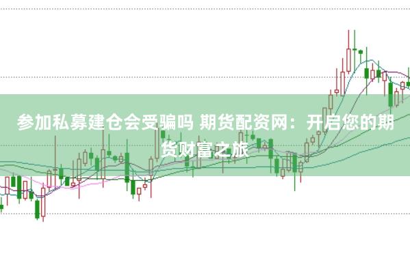 参加私募建仓会受骗吗 期货配资网：开启您的期货财富之旅