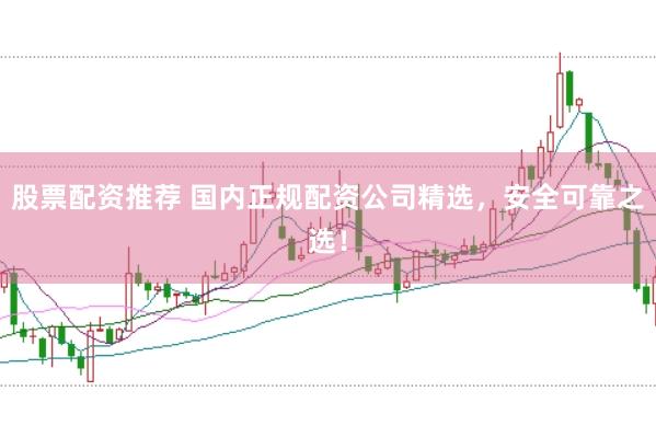 股票配资推荐 国内正规配资公司精选，安全可靠之选！