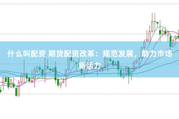 什么叫配资 期货配资改革：规范发展，助力市场新活力