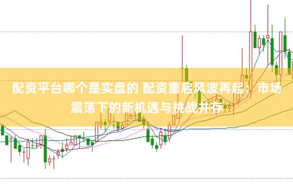 配资平台哪个是实盘的 配资重启风波再起：市场震荡下的新机遇与挑战并存