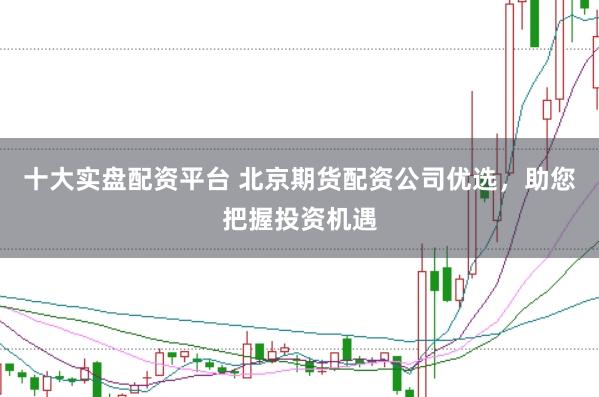 十大实盘配资平台 北京期货配资公司优选，助您把握投资机遇