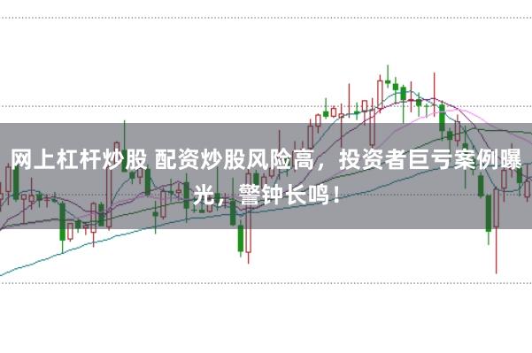 网上杠杆炒股 配资炒股风险高，投资者巨亏案例曝光，警钟长鸣！
