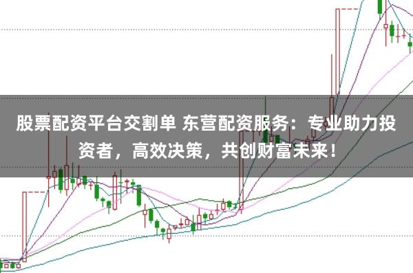 股票配资平台交割单 东营配资服务：专业助力投资者，高效决策，共创财富未来！