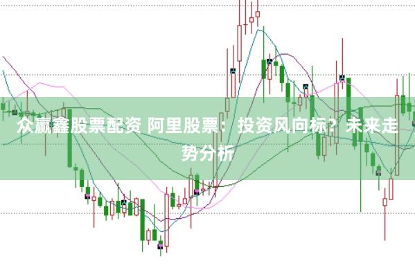众赢鑫股票配资 阿里股票：投资风向标？未来走势分析