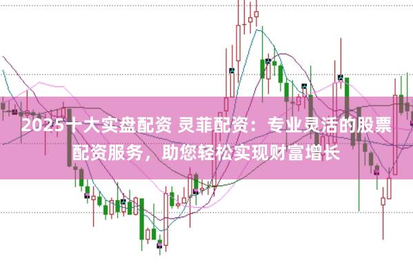 2025十大实盘配资 灵菲配资：专业灵活的股票配资服务，助您轻松实现财富增长