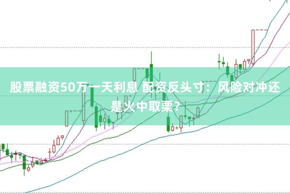 股票融资50万一天利息 配资反头寸：风险对冲还是火中取栗？