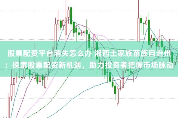 股票配资平台消失怎么办 湘西土家族苗族自治州：探索股票配资新机遇，助力投资者把握市场脉动