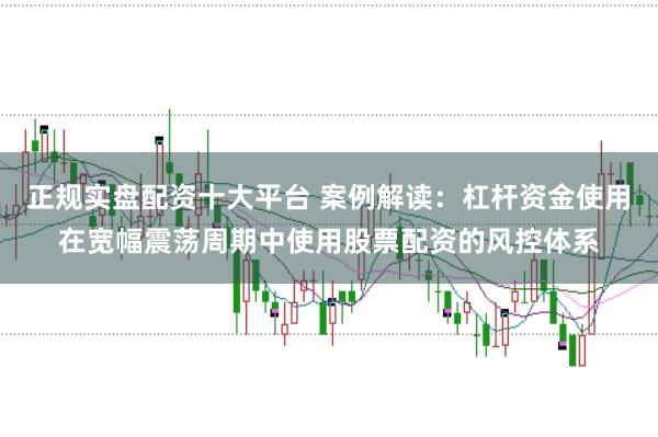 正规实盘配资十大平台 案例解读：杠杆资金使用在宽幅震荡周期中使用股票配资的风控体系
