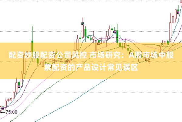 配资炒股配资公司风控 市场研究：A股市场中股票配资的产品设计常见误区