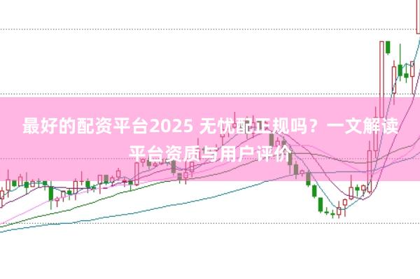 最好的配资平台2025 无忧配正规吗?一文解读平台资质与用户评价