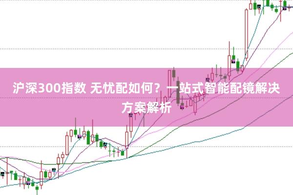 沪深300指数 无忧配如何?一站式智能配镜解决方案解析