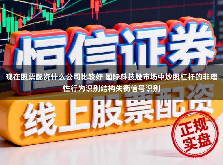 现在股票配资什么公司比较好 国际科技股市场中炒股杠杆的非理性行为识别结构失衡信号识别