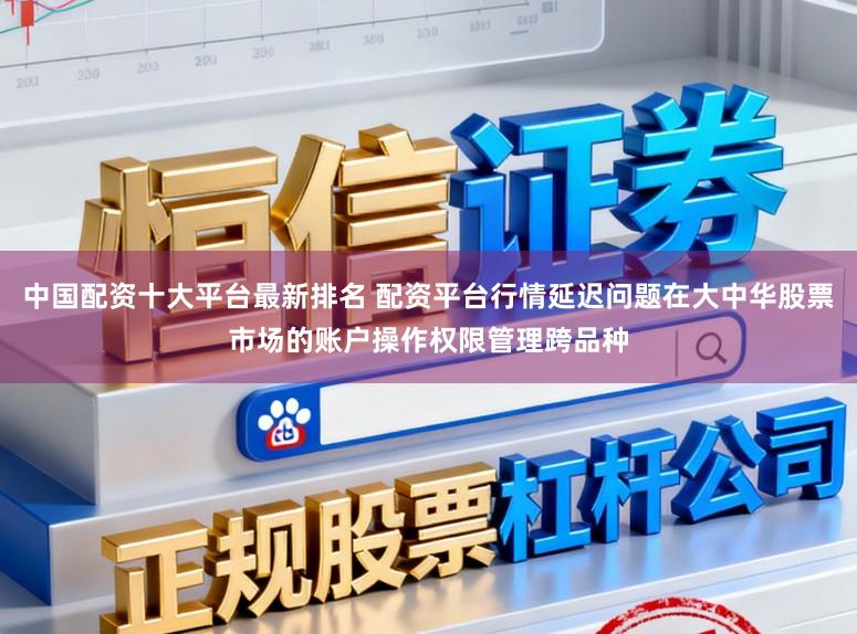 中国配资十大平台最新排名 配资平台行情延迟问题在大中华股票市场的账户操作权限管理跨品种