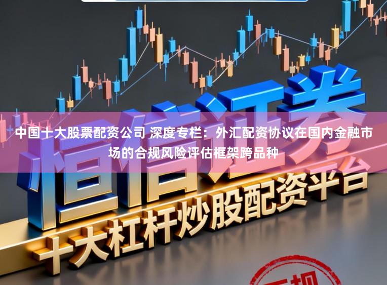 中国十大股票配资公司 深度专栏：外汇配资协议在国内金融市场的合规风险评估框架跨品种