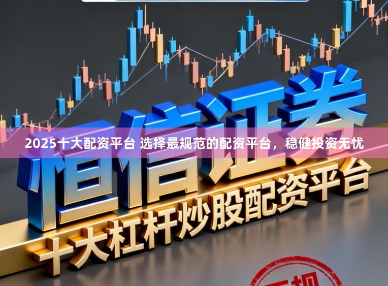 2025十大配资平台 选择最规范的配资平台,稳健投资无忧