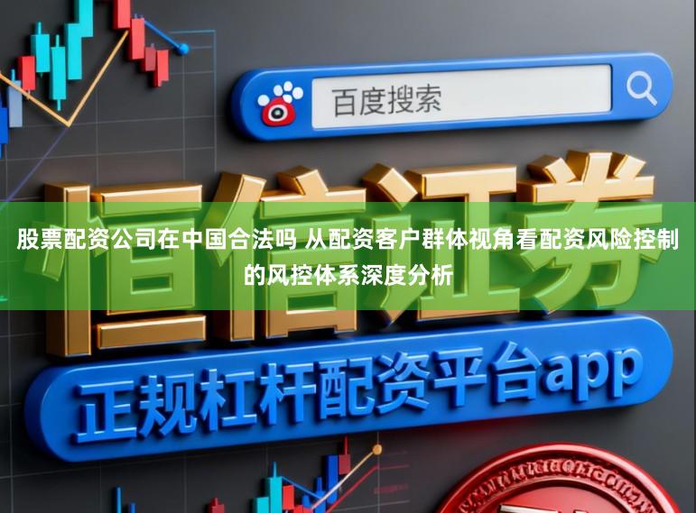 股票配资公司在中国合法吗 从配资客户群体视角看配资风险控制的风控体系深度分析