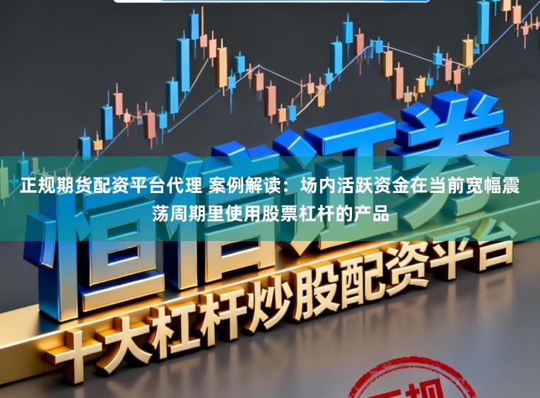 正规期货配资平台代理 案例解读：场内活跃资金在当前宽幅震荡周期里使用股票杠杆的产品
